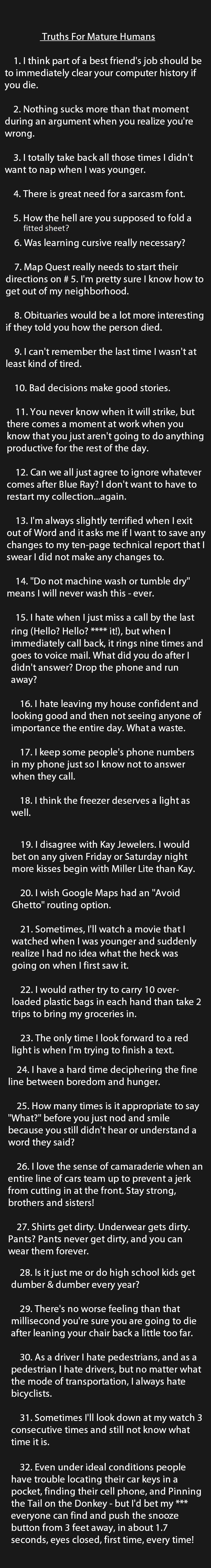 1. I think part of a best friend’s job should be to immediately clear your computer history if you die.   2. Nothing sucks more than that moment during an argument when you realize you’re wrong.   3. I totally take back all those times I didn’t want to nap when I was younger.  4. There is great need for a sarcasm font.   5. How the hell are you supposed to fold a fitted sheet?   6. Was learning cursive really necessary?   7. Map Quest really needs to start their directions on # 5. I’m pretty sure I know how to get out of my neighborhood.   8. Obituaries would be a lot more interesting if they told you how the person died.   9. I can’t remember the last time I wasn’t at least kind of tired.   10. Bad decisions make good stories.    11. You never know when it will strike, but there comes a moment at work when you know that you just aren’t going to do anything productive for the rest of the day.  12. Can we all just agree to ignore whatever comes after Blue Ray? I don’t want to have to restart my collection…again.  13. I’m always slightly terrified when I exit out of Word and it asks me if I want to save any changes to my ten-page technical report that I swear I did not make any changes to.  14. Do not machine wash or tumble dry means I will never wash this – ever.   15. I hate when I just miss a call by the last ring Hello? Hello?  it!, but when I immediately call back, it rings nine times and goes to voice mail. What did you do after I didn’t answer? Drop the phone and run away?  16. I hate leaving my house confident and looking good and then not seeing anyone of importance the entire day. What a waste.  17. I keep some people’s phone numbers in my phone just so I know not to answer when they call.   18. I think the freezer deserves a light as well.   19. I disagree with Kay Jewelers. I would bet on any given Friday or Saturday night more kisses begin with Miller Lite than Kay.  20. I wish Google Maps had an Avoid Ghetto routing option.   21. Sometimes, I’ll watch a movie that I watched when I was younger and suddenly realize I had no idea what the heck was going on when I first saw it.  22. I would rather try to carry 10 over-loaded plastic bags in each hand than take 2 trips to bring my groceries in.   23. The only time I look forward to a red light is when I’m trying to finish a text.   24. I have a hard time deciphering the fine line between boredom and hunger.   25. How many times is it appropriate to say What? before you just nod and smile because you still didn’t hear or understand a word they said?  26. I love the sense of camaraderie when an entire line of cars team up to prevent a jerk from cutting in at the front. Stay strong, brothers and sisters!  27. Shirts get dirty. Underwear gets dirty. Pants? Pants never get dirty, and you can wear them forever.   28. Is it just me or do high school kids get dumber & dumber every year?   29. There’s no worse feeling than that millisecond you’re sure you are going to die after leaning your chair back a little too far.  30. As a driver I hate pedestrians, and as a pedestrian I hate drivers, but no matter what the mode of transportation, I always hate bicyclists.  31. Sometimes I’ll look down at my watch 3 consecutive times and still not know what time it is.   32. Even under ideal conditions people have trouble locating their car keys in a pocket, finding their cell phone, and Pinning the Tail on the Donkey – but I’d bet my everyone can find and push the snooze button from 3 feet away, in about 1.7 seconds, eyes closed, first time, every time!