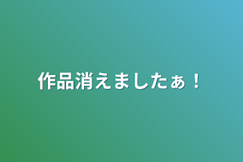 作品消えましたぁ！