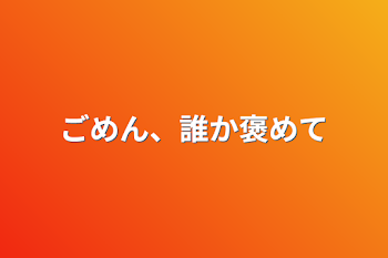 ごめん、誰か褒めて