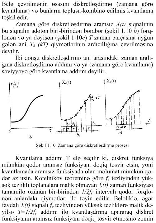 Belə çevrilmənin əsasını diskretləşdirmə (zamana görə kvantlama) və bunların toplusu-kombinə edilmiş kvantlama təşkil edir. Zamana görə diskretləşdirmə aramsız X(t) siqnalının bu siqnalın adətən biri-birindən bərabər (şəkil 1.10 b) fərqlənən və ya dəyişən (şəkil 1.10c) T zaman parçasına uyğun gələn ani Xd (kT) qiymətlərinin ardıcıllığına çevrilməsinə deyilir. îki qonşu diskretləşdirmə anı arasındakı zaman aralığına diskretləşdirmə addımı və ya (zamana görə kvantlama) səviyyəyə görə kvantlama addımı deyilir. Şəkil 1.10. Zamana görə diskretləşdirmə prosesi Kvantlama addımı T elə seçilir ki, diskret funksiya mümkün qədər aramsız funksiyanı dəqiq təsvir etsin, yəni kvantlamada aramsız funksiyada olan məlumat mümkün qədər az itsin. Kotelnikov teoreminə görə fc tezliyindən yüksək tezlikli toplanalara malik olmayan X(t) zaman funksiyası tamamilə özünün bir-birindən l/2fc intervalı qədər fərqlənən anlardaki qiymətləri ilə təyin edilir. Beləliklə, əgər faydalı X(t) siqnalı fc tezliyindən yüksək tezliklərə malik deyilsə T=l/2fc addımı ilə kvantlaşdırma apararaq diskret funksiyanın aramsız funksiyanı dəqiq təsvir etməsinə zəmin