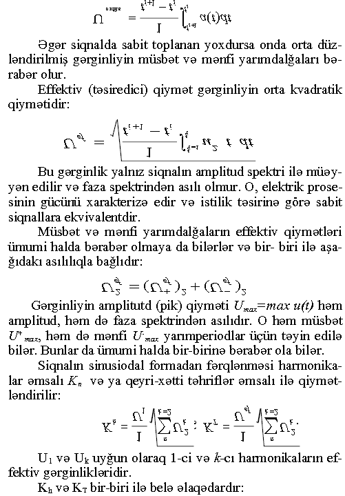 Əgər siqnalda sabit toplanan yoxdursa onda orta düzləndirilmiş gərginliyin müsbət və mənfi yarımdalğaları bərabər olur. Effektiv (təsiredici) qiymət gərginliyin orta kvadratik qiymətidir: = -----j------ Bu gərginlik yalnız siqnalın amplitud spektri ilə müəyyən edilir və faza spektrindən asılı olmur. O, elektrik prosesinin gücünü xarakterizə edir və istilik təsirinə görə sabit siqnallara ekvivalentdir. Müsbət və mənfi yarımdalğalarm effektiv qiymətləri ümumi halda bərabər olmaya da bilərlər və bir- biri ilə aşağıdakı asılılıqla bağlıdır: f\î=(f\î-)3+(nî)3 Gərginliyin amplitutd (pik) qiyməti Umax=max u(t) həm amplitud, həm də faza spektrindən asılıdır. O həm müsbət U+max, həm də mənfi U~max yarımperiodlar üçün təyin edilə bilər. Bunlar da ümumi halda bir-birinə bərabər ola bilər. Siqnalın sinusiodal formadan fərqlənməsi harmonika- lar əmsalı Kn və ya qeyri-xətti təhriflər əmsalı ilə qiymətləndirilir: M M Uı və Uk uyğun olaraq 1-ci və Ucı harmonikalarm effektiv gərginlikləridir. Kh və Кт bir-biri ilə belə əlaqədardır: