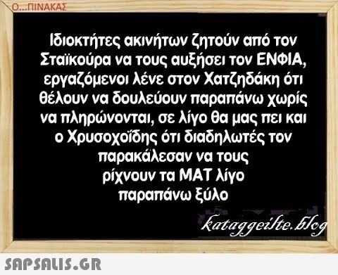 Ο.ΠΙΝΑΚΑΣ Ιδιοκτήτες ακινήτων ζητούν από τον Σταϊκούρα να τους αυξήσει τον ΕΝΦΙΑ, εργαζόμενοι λένε στον Χατζηδάκη ότι θέλουν να δουλεύουν παραπάνω χωρίς να πληρνονται, σε λίγο θα μας πει και ο Χρυσοχοίδης ότι διαδηλωτές τον παρακάλεσαν να τους ρίχνουν τα ΜΑΤ λίγο παραπάνω ξύλο snpSnIS.GR