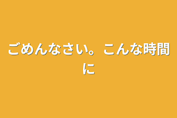 ごめんなさい。こんな時間に