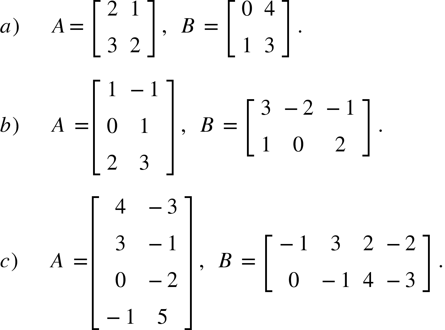 <math xmlns="http://www.w3.org/1998/Math/MathML"><mi>a</mi><mo>)</mo><mo>&#xA0;</mo><mo>&#xA0;</mo><mo>&#xA0;</mo><mo>&#xA0;</mo><mo>&#xA0;</mo><mi>A</mi><mo>=</mo><mo>&#xA0;</mo><mfenced open="[" close="]"><mtable><mtr><mtd><mn>2</mn></mtd><mtd><mn>1</mn></mtd></mtr><mtr><mtd><mn>3</mn></mtd><mtd><mn>2</mn></mtd></mtr></mtable></mfenced><mo>&#xA0;</mo><mo>,</mo><mo>&#xA0;</mo><mo>&#xA0;</mo><mi>B</mi><mo>&#xA0;</mo><mo>=</mo><mo>&#xA0;</mo><mfenced open="[" close="]"><mtable><mtr><mtd><mn>0</mn></mtd><mtd><mn>4</mn></mtd></mtr><mtr><mtd><mn>1</mn></mtd><mtd><mn>3</mn></mtd></mtr></mtable></mfenced><mo>&#xA0;</mo><mo>.</mo><mspace linebreak="newline"/><mi>b</mi><mo>)</mo><mo>&#xA0;</mo><mo>&#xA0;</mo><mo>&#xA0;</mo><mo>&#xA0;</mo><mo>&#xA0;</mo><mi>A</mi><mo>&#xA0;</mo><mo>=</mo><mfenced open="[" close="]"><mtable><mtr><mtd><mn>1</mn></mtd><mtd><mo>-</mo><mn>1</mn></mtd></mtr><mtr><mtd><mn>0</mn></mtd><mtd><mn>1</mn></mtd></mtr><mtr><mtd><mn>2</mn></mtd><mtd><mn>3</mn></mtd></mtr></mtable></mfenced><mo>&#xA0;</mo><mo>,</mo><mo>&#xA0;</mo><mo>&#xA0;</mo><mi>B</mi><mo>&#xA0;</mo><mo>=</mo><mo>&#xA0;</mo><mfenced open="[" close="]"><mtable><mtr><mtd><mn>3</mn></mtd><mtd><mo>-</mo><mn>2</mn></mtd><mtd><mo>-</mo><mn>1</mn></mtd></mtr><mtr><mtd><mn>1</mn></mtd><mtd><mn>0</mn></mtd><mtd><mn>2</mn></mtd></mtr></mtable></mfenced><mo>&#xA0;</mo><mo>.</mo><mspace linebreak="newline"/><mi>c</mi><mo>)</mo><mo>&#xA0;</mo><mo>&#xA0;</mo><mo>&#xA0;</mo><mo>&#xA0;</mo><mo>&#xA0;</mo><mi>A</mi><mo>&#xA0;</mo><mo>=</mo><mfenced open="[" close="]"><mtable><mtr><mtd><mn>4</mn></mtd><mtd><mo>-</mo><mn>3</mn></mtd></mtr><mtr><mtd><mn>3</mn></mtd><mtd><mo>-</mo><mn>1</mn></mtd></mtr><mtr><mtd><mn>0</mn></mtd><mtd><mo>-</mo><mn>2</mn></mtd></mtr><mtr><mtd><mo>-</mo><mn>1</mn></mtd><mtd><mn>5</mn></mtd></mtr></mtable></mfenced><mo>&#xA0;</mo><mo>,</mo><mo>&#xA0;</mo><mo>&#xA0;</mo><mi>B</mi><mo>&#xA0;</mo><mo>=</mo><mo>&#xA0;</mo><mfenced open="[" close="]"><mtable><mtr><mtd><mo>-</mo><mn>1</mn></mtd><mtd><mn>3</mn></mtd><mtd><mn>2</mn></mtd><mtd><mo>-</mo><mn>2</mn></mtd></mtr><mtr><mtd><mn>0</mn></mtd><mtd><mo>-</mo><mn>1</mn></mtd><mtd><mn>4</mn></mtd><mtd><mo>-</mo><mn>3</mn></mtd></mtr></mtable></mfenced><mo>&#xA0;</mo><mo>.</mo></math>