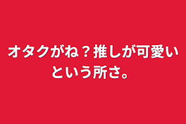 オタクがね？推しが可愛いという所さ。