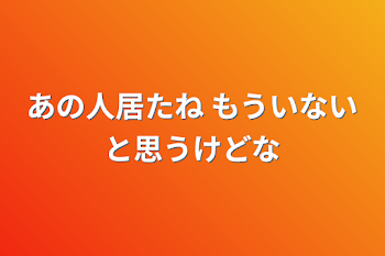 あの人居たね もういないと思うけどな