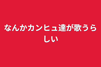 なんかカンヒュ達が歌うらしい