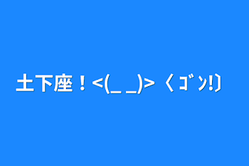 土下座！<(_ _)>〈 ｺﾞﾝ!〕