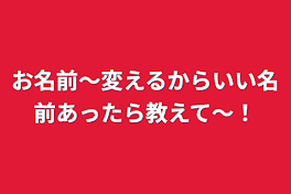 お名前〜変えるからいい名前あったら教えて〜！