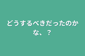 どうするべきだったのかな、？