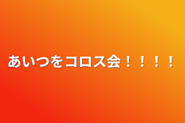 あいつをコロス会！！！！