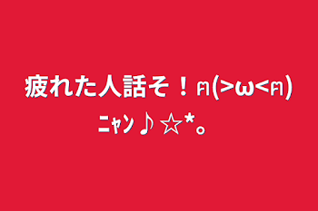 疲れた人話そ！ฅ(>ω<ฅ)ﾆｬﾝ♪☆*。