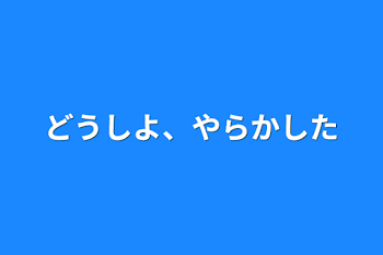 どうしよ、やらかした