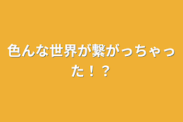 色んな世界が繋がっちゃった！？