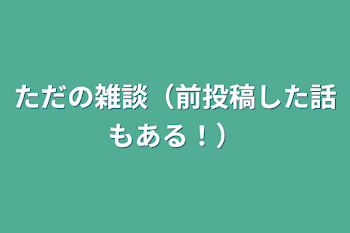 ただの雑談（前投稿した話もある！）