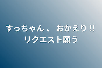 すっちゃん 、 おかえり  !!  リクエスト願う