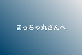 まっちゃ丸さんへ