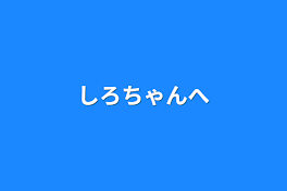 しろちゃんへ