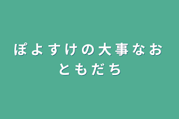 ぽ よ す け の 大 事 な お と も だ ち