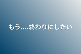 もう....終わりにしたい