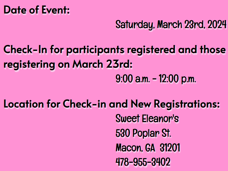 Date of Event:  Saturday, March 23rd, 2024
Check-In for participants registered and those registering on March 23rd:  9:00 a.m. - 12:00 p.m.
Location for Check-in and New Registrations:  Sweet Eleanor's (530 Poplar St.)