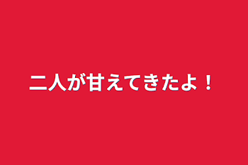 二人が甘えてきたよ！