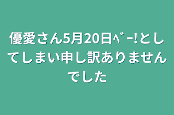 優愛さん5月20日ﾍﾞｰ!としてしまい申し訳ありませんでした