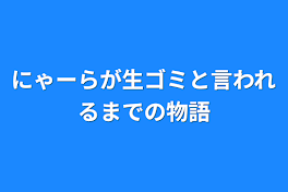 にゃーらが生ゴミと言われるまでの物語