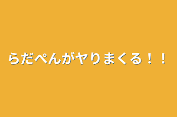 らだぺんがヤりまくる！！