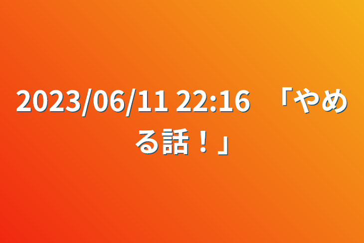 「2023/06/11 22:16　｢やめる話！｣」のメインビジュアル