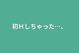 初Ｈしちゃった…、