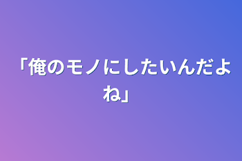 「俺のモノにしたいんだよね」