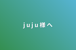 j u j u 様 へ