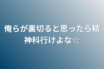 俺らが裏切ると思ったら精神科行けよな☆