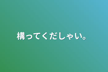 構ってくだしゃい。