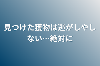 見つけた獲物は逃がしやしない…絶対に