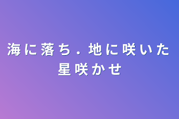 海 に 落 ち ．地 に 咲 い た 星 咲 か せ