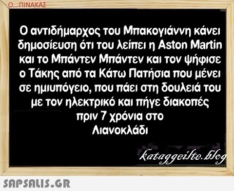 Ο..ΠΙΝΑΚΑΣ Ο αντιδήμαρχος του Μπακογιάννη κάνει δημοσίευση ότι του λείπει η Aston Martin και το Μπάντεν Μπάντεν και τον ψήφισε ο Τάκης από τα Κάτω Πατήσια που μένει σε ημιυπόγειο, που πάει στη δουλειά του με τον ηλεκτρικό και πήγε διακοπές πριν 7 χρόνια στο Λιανοκλάδι SAPSALIS.G.