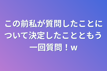 この前私が質問したことについて決定したことともう一回質問！w