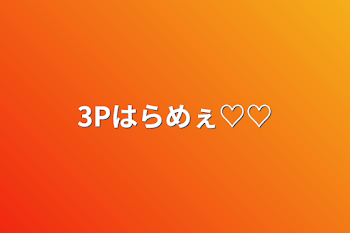 3Pはらめぇ♡♡