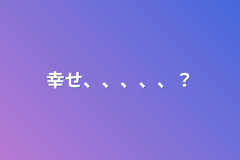 幸せ、、、、、？