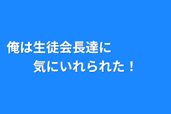 俺は生徒会長達に　　　　気にいれられた！