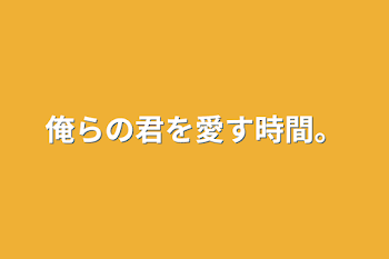 俺らの君を愛す時間。