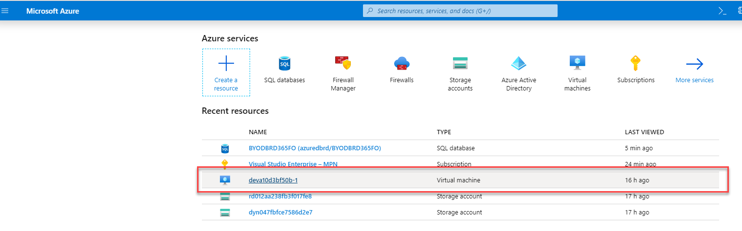 Microsoft Azure 
Azure services 
Create a 
resource 
p Search resources, serrices, and docs (G+/) 
SQL databases 
Firewall 
Menager 
Firewalls 
Storage 
accounts 
SQL database 
Virtual machine 
rage accou 
Storage account 
Azure Active 
Directory 
Virtual 
machines 
Subscriptions 
LAST VIEWED 
5 min ego 
16 h ago 
ego 
17 h ago 
More services 
Recent resources 
NAME 
BYODBRD365FO (azuredbrd/BYODBRD365F0) 
devalOd3bf50b-1 
dyn047fbfce7586d2e7