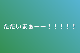 ただいまぁーー！！！！！