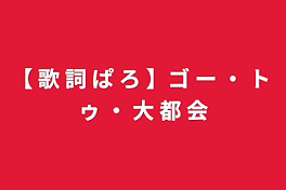 【 歌 詞 ぱ ろ 】ゴ ー ・ ト ゥ ・ 大 都 会