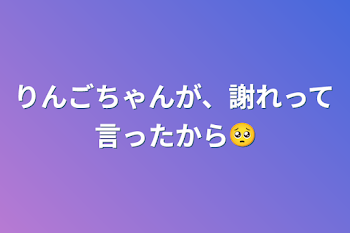 りんごちゃんが、謝れって言ったから🥺