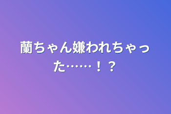 蘭ちゃん嫌われちゃった……！？