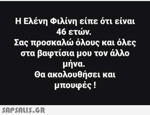 Η Ελένη Φιλίνη είπε ότι είναι 46 ετών. Σας προσκαλώ όλους και όλες στα βαφτίσια μου τον άλλο μηνα. Θα ακολουθήσει και μπουφές !