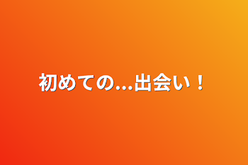 初めての...出会い！